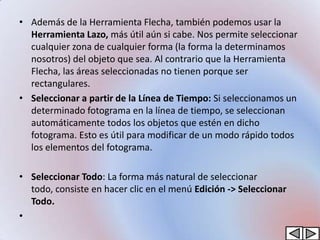 • Además de la Herramienta Flecha, también podemos usar la
  Herramienta Lazo, más útil aún si cabe. Nos permite seleccionar
  cualquier zona de cualquier forma (la forma la determinamos
  nosotros) del objeto que sea. Al contrario que la Herramienta
  Flecha, las áreas seleccionadas no tienen porque ser
  rectangulares.
• Seleccionar a partir de la Línea de Tiempo: Si seleccionamos un
  determinado fotograma en la línea de tiempo, se seleccionan
  automáticamente todos los objetos que estén en dicho
  fotograma. Esto es útil para modificar de un modo rápido todos
  los elementos del fotograma.

• Seleccionar Todo: La forma más natural de seleccionar
  todo, consiste en hacer clic en el menú Edición -> Seleccionar
  Todo.
•
 