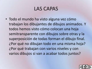 LAS CAPAS
• Todo el mundo ha visto alguna vez cómo
  trabajan los dibujantes de dibujos animados. Y
  todos hemos visto cómo colocan una hoja
  semitransparente con dibujos sobre otras y la
  superposición de todas forman el dibujo final.
  ¿Por qué no dibujan todo en una misma hoja?
  ¿Por qué trabajan con varios niveles y con
  varios dibujos si van a acabar todos juntos?
 