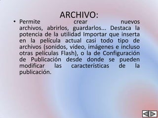 ARCHIVO:
• Permite              crear            nuevos
  archivos, abrirlos, guardarlos... Destaca la
  potencia de la utilidad Importar que inserta
  en la película actual casi todo tipo de
  archivos (sonidos, vídeo, imágenes e incluso
  otras películas Flash), o la de Configuración
  de Publicación desde donde se pueden
  modificar las características de la
  publicación.
 
