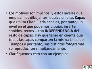 • Los motivos son muchos, y estos niveles que
  emplean los dibujantes, equivalen a las Capas
  que utiliza Flash. Cada capa es, por tanto, un
  nivel en el que podemos dibujar, insertar
  sonidos, textos... con INDEPENDENCIA del
  resto de capas. Hay que tener en cuenta que
  todas las capas comparten la misma Línea de
  Tiempos y por tanto, sus distintos fotogramas
  se reproducirán simultáneamente.
• Clarifiquemos esto con un ejemplo:
 