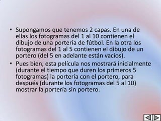 • Supongamos que tenemos 2 capas. En una de
  ellas los fotogramas del 1 al 10 contienen el
  dibujo de una portería de fútbol. En la otra los
  fotogramas del 1 al 5 contienen el dibujo de un
  portero (del 5 en adelante están vacíos).
• Pues bien, esta película nos mostrará inicialmente
  (durante el tiempo que duren los primeros 5
  fotogramas) la portería con el portero, para
  después (durante los fotogramas del 5 al 10)
  mostrar la portería sin portero.
 