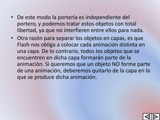 • De este modo la portería es independiente del
  portero, y podemos tratar estos objetos con total
  libertad, ya que no interfieren entre ellos para nada.
• Otra razón para separar los objetos en capas, es que
  Flash nos obliga a colocar cada animación distinta en
  una capa. De lo contrario, todos los objetos que se
  encuentren en dicha capa formarán parte de la
  animación. Si queremos que un objeto NO forme parte
  de una animación, deberemos quitarlo de la capa en la
  que se produce dicha animación.
 