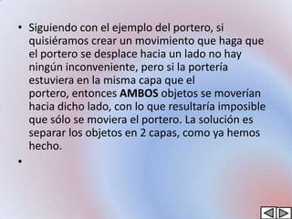 • Siguiendo con el ejemplo del portero, si
  quisiéramos crear un movimiento que haga que
  el portero se desplace hacia un lado no hay
  ningún inconveniente, pero si la portería
  estuviera en la misma capa que el
  portero, entonces AMBOS objetos se moverían
  hacia dicho lado, con lo que resultaría imposible
  que sólo se moviera el portero. La solución es
  separar los objetos en 2 capas, como ya hemos
  hecho.
•
 