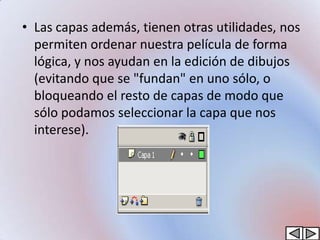 • Las capas además, tienen otras utilidades, nos
  permiten ordenar nuestra película de forma
  lógica, y nos ayudan en la edición de dibujos
  (evitando que se "fundan" en uno sólo, o
  bloqueando el resto de capas de modo que
  sólo podamos seleccionar la capa que nos
  interese).
 