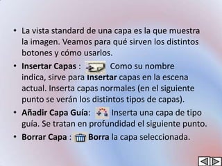 • La vista standard de una capa es la que muestra
  la imagen. Veamos para qué sirven los distintos
  botones y cómo usarlos.
• Insertar Capas :         Como su nombre
  indica, sirve para Insertar capas en la escena
  actual. Inserta capas normales (en el siguiente
  punto se verán los distintos tipos de capas).
• Añadir Capa Guía:         Inserta una capa de tipo
  guía. Se tratan en profundidad el siguiente punto.
• Borrar Capa :       Borra la capa seleccionada.
 
