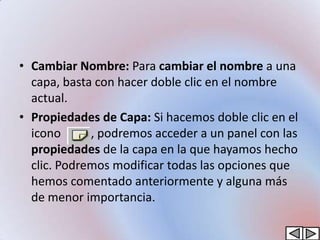 • Cambiar Nombre: Para cambiar el nombre a una
  capa, basta con hacer doble clic en el nombre
  actual.
• Propiedades de Capa: Si hacemos doble clic en el
  icono      , podremos acceder a un panel con las
  propiedades de la capa en la que hayamos hecho
  clic. Podremos modificar todas las opciones que
  hemos comentado anteriormente y alguna más
  de menor importancia.
 