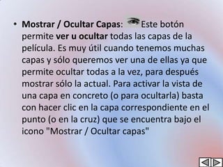 • Mostrar / Ocultar Capas:       Este botón
  permite ver u ocultar todas las capas de la
  película. Es muy útil cuando tenemos muchas
  capas y sólo queremos ver una de ellas ya que
  permite ocultar todas a la vez, para después
  mostrar sólo la actual. Para activar la vista de
  una capa en concreto (o para ocultarla) basta
  con hacer clic en la capa correspondiente en el
  punto (o en la cruz) que se encuentra bajo el
  icono "Mostrar / Ocultar capas"
 
