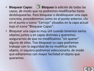 • Bloquear Capas:         Bloquea la edición de todas las
  capas, de modo que no podremos modificarlas hasta
  desbloquearlas. Para bloquear o desbloquear una capa
  concreta, procederemos como en el punto anterior, clic
  en el punto o icono "Cerrojo" situados en la capa actual
  bajo el icono "Bloquear Capas".
• Bloquear una capa es muy útil cuando tenemos varios
  objetos juntos y en capas distintas y queremos
  asegurarnos de que no modificamos "sin querer"
  alguno de ellos. Tras bloquear su capa podremos
  trabajar con la seguridad de no modificar dicho
  objeto, ni siquiera podremos seleccionarlo, de modo
  que editaremos con mayor facilidad el objeto que
  queramos.
 