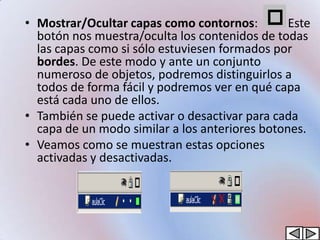 • Mostrar/Ocultar capas como contornos:         Este
  botón nos muestra/oculta los contenidos de todas
  las capas como si sólo estuviesen formados por
  bordes. De este modo y ante un conjunto
  numeroso de objetos, podremos distinguirlos a
  todos de forma fácil y podremos ver en qué capa
  está cada uno de ellos.
• También se puede activar o desactivar para cada
  capa de un modo similar a los anteriores botones.
• Veamos como se muestran estas opciones
  activadas y desactivadas.
 