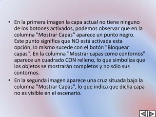 • En la primera imagen la capa actual no tiene ninguno
  de los botones activados, podemos observar que en la
  columna "Mostrar Capas" aparece un punto negro.
  Este punto significa que NO está activada esta
  opción, lo mismo sucede con el botón "Bloquear
  capas". En la columna "Mostrar capas como contornos"
  aparece un cuadrado CON relleno, lo que simboliza que
  los objetos se mostrarán completos y no sólo sus
  contornos.
• En la segunda imagen aparece una cruz situada bajo la
  columna "Mostrar Capas", lo que indica que dicha capa
  no es visible en el escenario.
 