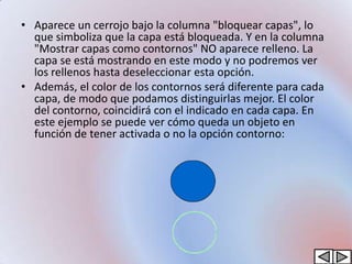 • Aparece un cerrojo bajo la columna "bloquear capas", lo
  que simboliza que la capa está bloqueada. Y en la columna
  "Mostrar capas como contornos" NO aparece relleno. La
  capa se está mostrando en este modo y no podremos ver
  los rellenos hasta deseleccionar esta opción.
• Además, el color de los contornos será diferente para cada
  capa, de modo que podamos distinguirlas mejor. El color
  del contorno, coincidirá con el indicado en cada capa. En
  este ejemplo se puede ver cómo queda un objeto en
  función de tener activada o no la opción contorno:
 