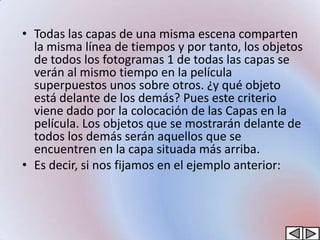 • Todas las capas de una misma escena comparten
  la misma línea de tiempos y por tanto, los objetos
  de todos los fotogramas 1 de todas las capas se
  verán al mismo tiempo en la película
  superpuestos unos sobre otros. ¿y qué objeto
  está delante de los demás? Pues este criterio
  viene dado por la colocación de las Capas en la
  película. Los objetos que se mostrarán delante de
  todos los demás serán aquellos que se
  encuentren en la capa situada más arriba.
• Es decir, si nos fijamos en el ejemplo anterior:
 