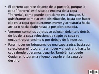 • El portero aparece delante de la portería, porque la
  capa "Portero" está situada encima de la capa
  "Portería", como puede apreciarse en la imagen. Si
  quisiéramos cambiar esta distribución, basta con hacer
  clic en la capa que queramos mover y arrastrarla hacia
  arriba o hacia abajo hasta la posición deseada.
• Veremos como los objetos se colocan delante o detrás
  de los de la capa seleccionada según su capa se
  encuentre por encima o por debajo de la nuestra.
• Para mover un fotograma de una capa a otra, basta con
  seleccionar el fotograma a mover y arrastrarlo hasta la
  capa donde queramos pegarlo. También se puede
  Copiar el fotograma y luego pegarlo en la capa de
  destino.
 