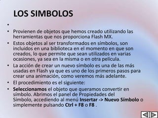 LOS SIMBOLOS
•
• Provienen de objetos que hemos creado utilizando las
  herramientas que nos proporciona Flash MX.
• Estos objetos al ser transformados en símbolos, son
  incluidos en una biblioteca en el momento en que son
  creados, lo que permite que sean utilizados en varias
  ocasiones, ya sea en la misma o en otra película.
• La acción de crear un nuevo símbolo es una de las más
  usadas en Flash ya que es uno de los primeros pasos para
  crear una animación, como veremos más adelante.
• El procedimiento es el siguiente:
• Seleccionamos el objeto que queramos convertir en
  símbolo. Abrimos el panel de Propiedades del
  Símbolo, accediendo al menú Insertar -> Nuevo Símbolo o
  simplemente pulsando Ctrl + F8 o F8 .
 