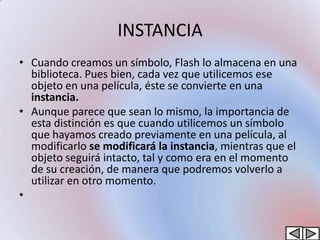 INSTANCIA
• Cuando creamos un símbolo, Flash lo almacena en una
  biblioteca. Pues bien, cada vez que utilicemos ese
  objeto en una película, éste se convierte en una
  instancia.
• Aunque parece que sean lo mismo, la importancia de
  esta distinción es que cuando utilicemos un símbolo
  que hayamos creado previamente en una película, al
  modificarlo se modificará la instancia, mientras que el
  objeto seguirá intacto, tal y como era en el momento
  de su creación, de manera que podremos volverlo a
  utilizar en otro momento.
•
 
