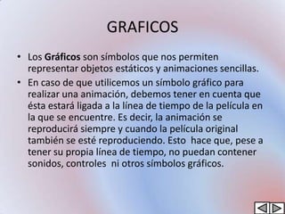 GRAFICOS
• Los Gráficos son símbolos que nos permiten
  representar objetos estáticos y animaciones sencillas.
• En caso de que utilicemos un símbolo gráfico para
  realizar una animación, debemos tener en cuenta que
  ésta estará ligada a la línea de tiempo de la película en
  la que se encuentre. Es decir, la animación se
  reproducirá siempre y cuando la película original
  también se esté reproduciendo. Esto hace que, pese a
  tener su propia línea de tiempo, no puedan contener
  sonidos, controles ni otros símbolos gráficos.
 