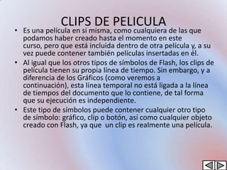 CLIPS DE PELICULA
• Es una película en si misma, como cualquiera de las que
  podamos haber creado hasta el momento en este
  curso, pero que está incluida dentro de otra película y, a su
  vez puede contener también películas insertadas en él.
• Al igual que los otros tipos de símbolos de Flash, los clips de
  película tienen su propia línea de tiempo. Sin embargo, y a
  diferencia de los Gráficos (como veremos a
  continuación), esta línea temporal no está ligada a la línea
  de tiempos del documento que lo contiene, de tal forma
  que su ejecución es independiente.
• Este tipo de símbolos puede contener cualquier otro tipo
  de símbolo: gráfico, clip o botón, así como cualquier objeto
  creado con Flash, ya que un clip es realmente una película.
 
