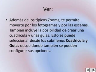 Ver:
• Además de los típicos Zooms, te permite
  moverte por los fotogramas y por las escenas.
  También incluye la posibilidad de crear una
  cuadrícula y unas guías. Esto se puede
  seleccionar desde los submenús Cuadrícula y
  Guías desde donde también se pueden
  configurar sus opciones.
 