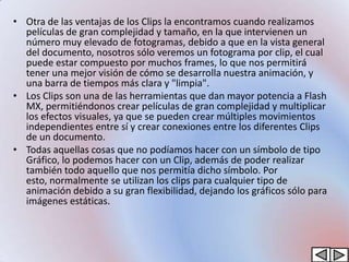 • Otra de las ventajas de los Clips la encontramos cuando realizamos
  películas de gran complejidad y tamaño, en la que intervienen un
  número muy elevado de fotogramas, debido a que en la vista general
  del documento, nosotros sólo veremos un fotograma por clip, el cual
  puede estar compuesto por muchos frames, lo que nos permitirá
  tener una mejor visión de cómo se desarrolla nuestra animación, y
  una barra de tiempos más clara y "limpia".
• Los Clips son una de las herramientas que dan mayor potencia a Flash
  MX, permitiéndonos crear películas de gran complejidad y multiplicar
  los efectos visuales, ya que se pueden crear múltiples movimientos
  independientes entre sí y crear conexiones entre los diferentes Clips
  de un documento.
• Todas aquellas cosas que no podíamos hacer con un símbolo de tipo
  Gráfico, lo podemos hacer con un Clip, además de poder realizar
  también todo aquello que nos permitía dicho símbolo. Por
  esto, normalmente se utilizan los clips para cualquier tipo de
  animación debido a su gran flexibilidad, dejando los gráficos sólo para
  imágenes estáticas.
 