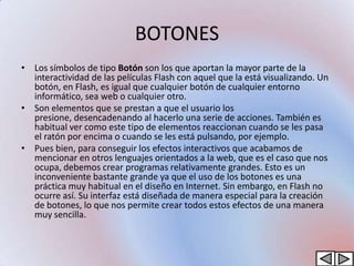 BOTONES
• Los símbolos de tipo Botón son los que aportan la mayor parte de la
  interactividad de las películas Flash con aquel que la está visualizando. Un
  botón, en Flash, es igual que cualquier botón de cualquier entorno
  informático, sea web o cualquier otro.
• Son elementos que se prestan a que el usuario los
  presione, desencadenando al hacerlo una serie de acciones. También es
  habitual ver como este tipo de elementos reaccionan cuando se les pasa
  el ratón por encima o cuando se les está pulsando, por ejemplo.
• Pues bien, para conseguir los efectos interactivos que acabamos de
  mencionar en otros lenguajes orientados a la web, que es el caso que nos
  ocupa, debemos crear programas relativamente grandes. Esto es un
  inconveniente bastante grande ya que el uso de los botones es una
  práctica muy habitual en el diseño en Internet. Sin embargo, en Flash no
  ocurre así. Su interfaz está diseñada de manera especial para la creación
  de botones, lo que nos permite crear todos estos efectos de una manera
  muy sencilla.
 