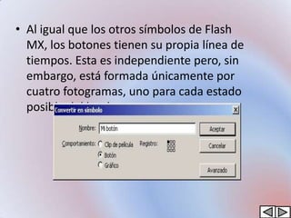 • Al igual que los otros símbolos de Flash
  MX, los botones tienen su propia línea de
  tiempos. Esta es independiente pero, sin
  embargo, está formada únicamente por
  cuatro fotogramas, uno para cada estado
  posible del botón.
 