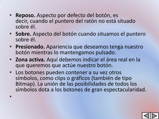 • Reposo. Aspecto por defecto del botón, es
  decir, cuando el puntero del ratón no está situado
  sobre él.
• Sobre. Aspecto del botón cuando situamos el puntero
  sobre él.
• Presionado. Apariencia que deseamos tenga nuestro
  botón mientras lo mantengamos pulsado.
• Zona activa. Aquí debemos indicar el área real en la
  que queremos que actúe nuestro botón.
• Los botones pueden contener a su vez otros
  símbolos, como clips o gráficos (también de tipo
  Bitmap). La unión de las posibilidades de todos los
  símbolos dota a los botones de gran espectacularidad.
•
 
