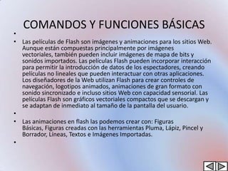 COMANDOS Y FUNCIONES BÁSICAS
•
• Las películas de Flash son imágenes y animaciones para los sitios Web.
  Aunque están compuestas principalmente por imágenes
  vectoriales, también pueden incluir imágenes de mapa de bits y
  sonidos importados. Las películas Flash pueden incorporar interacción
  para permitir la introducción de datos de los espectadores, creando
  películas no lineales que pueden interactuar con otras aplicaciones.
  Los diseñadores de la Web utilizan Flash para crear controles de
  navegación, logotipos animados, animaciones de gran formato con
  sonido sincronizado e incluso sitios Web con capacidad sensorial. Las
  películas Flash son gráficos vectoriales compactos que se descargan y
  se adaptan de inmediato al tamaño de la pantalla del usuario.
•
• Las animaciones en flash las podemos crear con: Figuras
  Básicas, Figuras creadas con las herramientas Pluma, Lápiz, Pincel y
  Borrador, Líneas, Textos e Imágenes Importadas.
•
 
