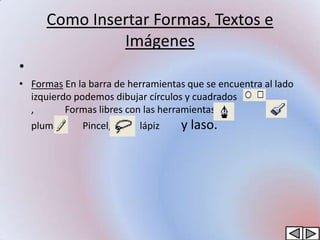 Como Insertar Formas, Textos e
                Imágenes
•
• Formas En la barra de herramientas que se encuentra al lado
  izquierdo podemos dibujar círculos y cuadrados
  ,       Formas libres con las herramientas
    pluma,    Pincel,     lápiz    y laso.
 