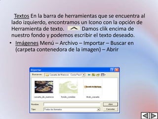 Textos En la barra de herramientas que se encuentra al
 lado izquierdo, encontramos un Icono con la opción de
 Herramienta de texto.        Damos clik encima de
 nuestro fondo y podemos escribir el texto deseado.
• Imágenes Menú – Archivo – Importar – Buscar en
   (carpeta contenedora de la imagen) – Abrir
 