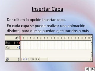 Insertar Capa
Dar clik en la opción Insertar capa.
En cada capa se puede realizar una animación
distinta, para que se puedan ejecutar dos o más
animaciones al mismo tiempo.
 