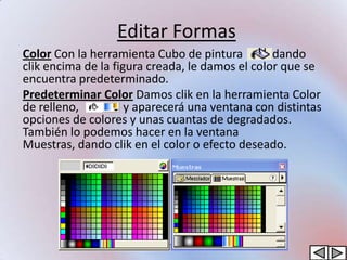 Editar Formas
Color Con la herramienta Cubo de pintura         dando
clik encima de la figura creada, le damos el color que se
encuentra predeterminado.
Predeterminar Color Damos clik en la herramienta Color
de relleno,          y aparecerá una ventana con distintas
opciones de colores y unas cuantas de degradados.
También lo podemos hacer en la ventana
Muestras, dando clik en el color o efecto deseado.
 