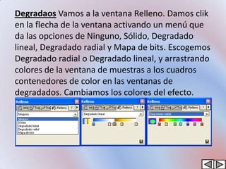 Degradaos Vamos a la ventana Relleno. Damos clik
en la flecha de la ventana activando un menú que
da las opciones de Ninguno, Sólido, Degradado
lineal, Degradado radial y Mapa de bits. Escogemos
Degradado radial o Degradado lineal, y arrastrando
colores de la ventana de muestras a los cuadros
contenedores de color en las ventanas de
degradados. Cambiamos los colores del efecto.
 
