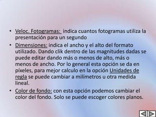 • Veloc. Fotogramas: indica cuantos fotogramas utiliza la
  presentación para un segundo
• Dimensiones: indica el ancho y el alto del formato
  utilizado. Dando clik dentro de las magnitudes dadas se
  puede editar dando más o menos de alto, más o
  menos de ancho. Por lo general esta opción se da en
  píxeles, para mejor calculo en la opción Unidades de
  regla se puede cambiar a milímetros u otra medida
  lineal.
• Color de fondo: con esta opción podemos cambiar el
  color del fondo. Solo se puede escoger colores planos.
 