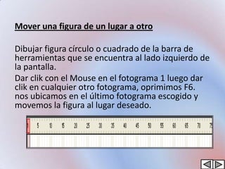 Mover una figura de un lugar a otro

Dibujar figura círculo o cuadrado de la barra de
herramientas que se encuentra al lado izquierdo de
la pantalla.
Dar clik con el Mouse en el fotograma 1 luego dar
clik en cualquier otro fotograma, oprimimos F6.
nos ubicamos en el último fotograma escogido y
movemos la figura al lugar deseado.
 