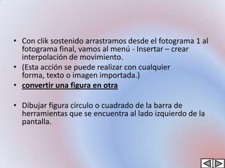 • Con clik sostenido arrastramos desde el fotograma 1 al
  fotograma final, vamos al menú - Insertar – crear
  interpolación de movimiento.
• (Esta acción se puede realizar con cualquier
  forma, texto o imagen importada.)
• convertir una figura en otra

• Dibujar figura círculo o cuadrado de la barra de
  herramientas que se encuentra al lado izquierdo de la
  pantalla.
 