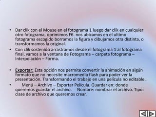 • Dar clik con el Mouse en el fotograma 1 luego dar clik en cualquier
  otro fotograma, oprimimos F6. nos ubicamos en el ultimo
  fotograma escogido borramos la figura y dibujamos otra distinta, o
  transformamos la original.
• Con clik sostenido arrastramos desde el fotograma 1 al fotograma
  final, vamos a la ventana de Fotograma – carpeta fotograma –
  Interpolación – Forma.

• Exportar: Esta opción nos permite convertir la animación en algún
  formato que no necesite macromedia flash para poder ver la
  presentación. Transformando el trabajo en una película no editable.
•     Menú – Archivo – Exportar Película. Guardar en: donde
  queremos guardar el archivo. Nombre: nombrar el archivo. Tipo:
  clase de archivo que queremos crear.
 