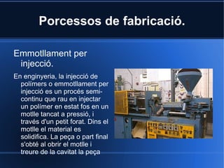 Tipus de Plàstics Termoplàstics :Un termoplàstic és un plàstic el qual, a temperatura ambient és plàstic o deformable, es fon a un líquid quan és escalfat i s'endureix en un estat vitri quan és prou refredat. Termostables :Els plàstics termostables són materials que una vegada que han patit el procés d'escalfament i solidificació, es converteixen en materials rígids que no tornen a fondre's. Generalment, per a la seva obtenció es parteix d'un aldehid. Els plàstics termostables no poden ser reciclats, excepte com a material de rebliment. Elastòmers :Els elastòmers es caracteritzen per la seva elevada elasticitat i la capacitat d'estirament i rebot, recuperant la seva forma primitiva una vegada que es retira la força que els deformada. 