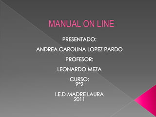 MANUAL ON LINE  PRESENTADO: ANDREA CAROLINA LOPEZ PARDO PROFESOR: LEONARDO MEZA CURSO:  9°2 I.E.D MADRE LAURA  2011 