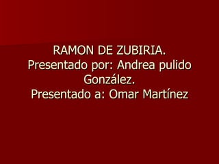 RAMON DE ZUBIRIA. Presentado por: Andrea pulido González. Presentado a: Omar Martínez 