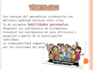 Las ventajas del aprendizaje colaborativo son
múltiples pudiendo destacar entre ellas
la de estimular habilidades personales,
disminuir los sentimientos de aislamiento,
favorecer los sentimientos de auto eficiencia y
propiciar a partir de la participación
individual,
la responsabilidad compartida
por los resultados del grupo.