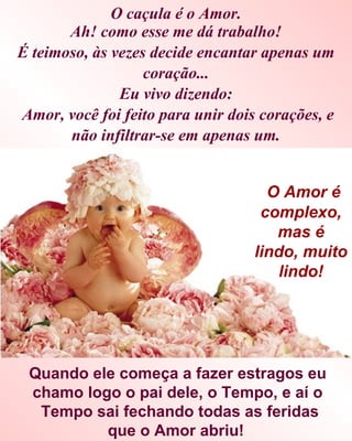 O caçula é o Amor.
       Ah! como esse me dá trabalho!
É teimoso, às vezes decide encantar apenas um
                   coração...
               Eu vivo dizendo:
Amor, você foi feito para unir dois corações, e
       não infiltrar-se em apenas um.


                                     O Amor é
                                    complexo,
                                      mas é
                                   lindo, muito
                                      lindo!




 Quando ele começa a fazer estragos eu
 chamo logo o pai dele, o Tempo, e aí o
  Tempo sai fechando todas as feridas
          que o Amor abriu!
 