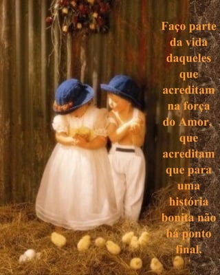 Faço parte
  da vida
 daqueles
    que
acreditam
 na força
do Amor,
    que
acreditam
 que para
   uma
 história
bonita não
 há ponto
   final.
 