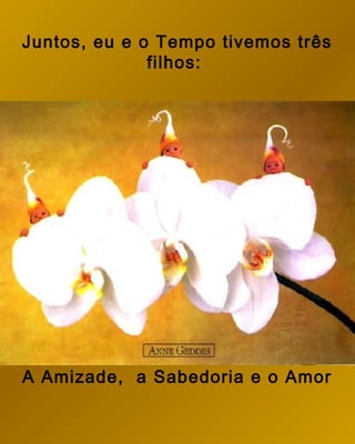 Juntos, eu e o Tempo tivemos três
              filhos:




A Amizade, a Sabedoria e o Amor
 