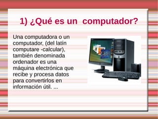 1) ¿Qué es un computador?
Una computadora o un
computador, (del latín
computare -calcular),
también denominada
ordenador es una
máquina electrónica que
recibe y procesa datos
para convertirlos en
información útil. ...
 