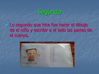 Segundo

   Lo segundo que hice fue hacer el dibujo
    de el niño y escribir a el lado las partes de
    el cuerpo.
 