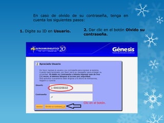 En caso de olvido de su contraseña, tenga en
       cuenta los siguientes pasos:


1. Digite su ID en Usuario.   2. Dar clic en el botón Olvido su
                              contraseña.




                              Clic en el botón.
 