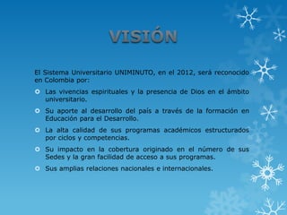 El Sistema Universitario UNIMINUTO, en el 2012, será reconocido
en Colombia por:
 Las vivencias espirituales y la presencia de Dios en el ámbito
  universitario.
 Su aporte al desarrollo del país a través de la formación en
  Educación para el Desarrollo.
 La alta calidad de sus programas académicos estructurados
  por ciclos y competencias.
 Su impacto en la cobertura originado en el número de sus
  Sedes y la gran facilidad de acceso a sus programas.
 Sus amplias relaciones nacionales e internacionales.
 