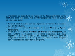 La inscripción de asignaturas se realiza en las fechas definidas por la
institución para cada sede. Para inscribir asignaturas tenga en cuenta
los siguientes pasos:

 Tener claridad de cuáles son las asignaturas a inscribir de acuerdo a
  su plan de estudios.
 Hacer clic en el enlace Inscripción del menú Alumno y Ayuda
  Financiera.
 Hacer clic en el enlace Verificar su Status de Inscripción, en
  esta ventana se muestra el programa académico que tiene
  registrado, la sede, facultad, los créditos aprobados para el
  programa académico. Si hay alguna inconsistencia debe dirigirse
  con su coordinador o director de programa.
 