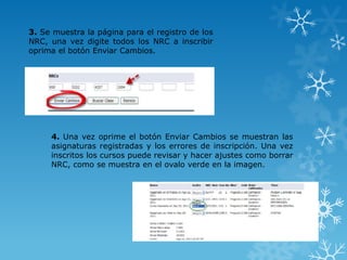 3. Se muestra la página para el registro de los
NRC, una vez digite todos los NRC a inscribir
oprima el botón Enviar Cambios.




     4. Una vez oprime el botón Enviar Cambios se muestran las
     asignaturas registradas y los errores de inscripción. Una vez
     inscritos los cursos puede revisar y hacer ajustes como borrar
     NRC, como se muestra en el ovalo verde en la imagen.
 