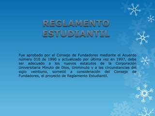 Fue aprobado por el Consejo de Fundadores mediante el Acuerdo
número 010 de 1990 y actualizado por última vez en 1997, debe
ser adecuado a los nuevos estatutos de la Corporación
Universitaria Minuto de Dios, Uniminuto y a las circunstancias del
siglo veintiuno, sometió a consideración del Consejo de
Fundadores, el proyecto de Reglamento Estudiantil.
 